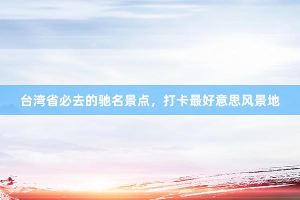 台湾省必去的驰名景点，打卡最好意思风景地