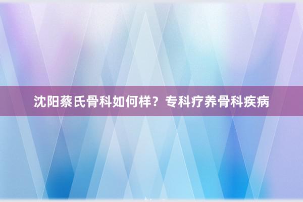 沈阳蔡氏骨科如何样？专科疗养骨科疾病